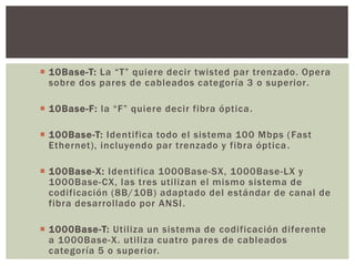  10Base-T: La “T” quiere decir twisted par trenzado. Opera
sobre dos pares de cableados categoría 3 o superior.
 10Base-F: la “F” quiere decir fibra óptica.
 100Base-T: Identifica todo el sistema 100 Mbps (Fast
Ethernet), incluyendo par trenzado y fibra óptica.
 100Base-X: Identifica 1000Base-SX, 1000Base-LX y
1000Base-CX, las tres utilizan el mismo sistema de
codificación (8B/10B) adaptado del estándar de canal de
fibra desarrollado por ANSI.
 1000Base-T: Utiliza un sistema de codificación diferente
a 1000Base-X. utiliza cuatro pares de cableados
categoría 5 o superior.
 