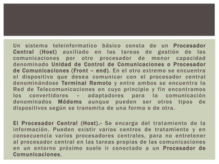 Un sistema teleinformatico básico consta de un Procesador
Central (Host) auxiliado en las tareas de gestión de las
comunicaciones por otro procesador de menor capacidad
denominado Unidad de Control de Comunicaciones o Procesador
de Comunicaciones (Front – end). En el otro extremo se encuentra
el dispositivo que desea comunicar con el procesador central
denominándose Terminal Remoto y entre ambos se encuentra la
Red de Telecomunicaciones en cuyo principio y fin encontramos
los convertidores – adaptadores para la comunicación
denominados Módems aunque pueden ser otros tipos de
dispositivos según se transmita de una forma o de otra.
El Procesador Central (Host).- Se encarga del tratamiento de la
información. Pueden existir varios centros de tratamiento y en
consecuencia varios procesadores centrales, para no entretener
al procesador central en las tareas propias de las comunicaciones
en un entorno próximo suele ir conectado a un Procesador de
Comunicaciones.
 