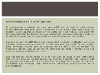 Funcionamiento de la Tecnología ATM
El componente básico de una red ATM es un switch electrónico
especialmente diseñado para transmitir datos a muy alta velocidad. Un
switch típico soporta la conexión de entre 16 y 32 nodos. Para permitir
la comunicación de datos a alta velocidad la conexión entre los nodos y
el switch se realizan por medio de un par de hilos de fibra óptica.
Aunque un switch ATM tiene una capacidad limitada, múltiples switches
pueden interconectarse ente si para formar una gran red. En particular,
para conectar nodos que se encuentran en dos sitios diferentes es
necesario contar con un switch en cada uno de ellos y ambos a su vez
deben estar conectados entre sí.
Las conexiones entre nodos ATM se realizan en base a dos interfaces
diferentes como ya mencionamos, la User to Network Interfaces o UNI
se emplea para vincular a un nodo final o «edge device» con un switch.
La Network to Network Interfaces o NNI define la comunicación entre
dos switches.
 