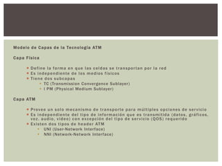 Modelo de Capas de la Tecnología ATM
Capa Física
 Define la forma en que las celdas se transportan por la red
 Es independiente de los medios físicos
 Tiene dos subcapas
 TC (Transmission Convergence Sublayer)
 l PM (Physical Medium Sublayer)
Capa ATM
 Provee un solo mecanismo de transporte para múltiples opciones de servicio
 Es independiente del tipo de información que es transmitida (datos, gráficos,
voz. audio, video) con excepción del tipo de servicio (QOS) requerido
 Existen dos tipos de header ATM
 UNI (User-Network Interface)
 NNI (Network-Network Interface)
 
