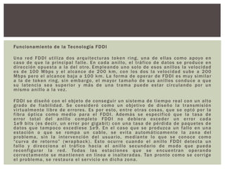 Funcionamiento de la Tecnología FDDI
Una red FDDI utiliza dos arquitecturas token ring, una de ellas como apoyo en
caso de que la principal falle. En cada anillo, el tráfico de datos se produce en
dirección opuesta a la del otro. Empleando uno solo de esos anillos la velocidad
es de 100 Mbps y el alcance de 200 km, con los dos la velocidad sube a 200
Mbps pero el alcance baja a 100 km. La forma de operar de FDDI es muy similar
a la de token ring, sin embargo, el mayor tamaño de sus anillos conduce a que
su latencia sea superior y más de una trama puede estar circulando por un
mismo anillo a la vez.
FDDI se diseñó con el objeto de conseguir un sistema de tiempo real con un alto
grado de fiabilidad. Se consideró como un objetivo de diseño la transmisión
virtualmente libre de errores. Es por esto, entre otras cosas, que se optó por la
fibra óptica como medio para el FDDI. Además se especificó que la tasa de
error total del anillo completo FDDI no debiera exceder un error cada
1e9 bits (es decir, un error por gigabit) con una tasa de pérdida de paquetes de
datos que tampoco excediese 1e9. En el caso que se produzca un fallo en una
estación o que se rompa un cable, se evita automáticamente la zona del
problema, sin la intervención del usuario, mediante lo que se conoce como
“curva de retorno” (wrapback). Esto ocurre cuando el anillo FDDI detecta un
fallo y direcciona el tráfico hacia el anillo secundario de modo que pueda
reconfigurar la red. Todas las estaciones que se encuentran operando
correctamente se mantienen en línea e inalteradas. Tan pronto como se corrige
el problema, se restaura el servicio en dicha zona.
 