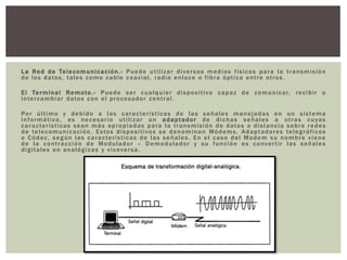 La Red de Telecomunicación.- Puede utilizar diversos medios físicos para la transmisión
de los datos, tales como cable coaxial, radio enlace o fibra óptica entre otros.
El Terminal Remoto.- Puede ser cualquier dispositivo capaz de comunicar, recibir o
intercambiar datos con el procesador central.
Por último y debido a las características de las señales manejadas en un sistema
informático, es necesario utilizar un adaptador de dichas señales a otras cuyas
características sean más apropiadas para la transmisión de datos a distancia sobre redes
de telecomunicación. Estos dispositivos se denominan Módems, Adaptadores telegráficos
o Códec, según las características de las señales. En el caso del Modem su nombre viene
de la contracción de Modulador – Demodulador y su función es convertir las señales
digitales en analógicas y viceversa.
 