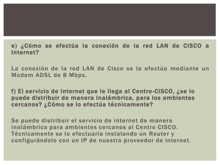 e) ¿Cómo se efectúa la conexión de la red LAN de CISCO a
Internet?
La conexión de la red LAN de Cisco se la efectúa mediante un
Modem ADSL de 8 Mbps.
f) El servicio de Internet que le llega al Centro-CISCO, ¿se lo
puede distribuir de manera inalámbrica, para los ambientes
cercanos? ¿Cómo se lo efectúa técnicamente?
Se puede distribuir el servicio de internet de manera
inalámbrica para ambientes cercanos al Centro CISCO.
Técnicamente se lo efectuaría instalando un Router y
configurándolo con un IP de nuestro proveedor de internet.
 
