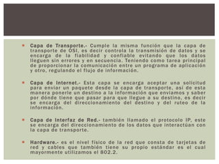  Capa de Transporte.- Cumple la misma función que la capa de
transporte de OSI, es decir controla la transmisión de datos y se
encarga de la fiabilidad y confiable evitando que los datos
lleguen sin errores y en secuencia. Teniendo como tarea principal
de proporcionar la comunicación entre un programa de aplicación
y otro, regulando el flujo de información.
 Capa de Internet.- Esta capa se encarga aceptar una solicitud
para enviar un paquete desde la capa de transporte, así de esta
manera ponerle un destino a la información que enviamos y saber
por dónde tiene que pasar para que llegue a su destino, es decir
se encarga del direccionamiento del destino y del ruteo de la
información.
 Capa de Interfaz de Red.- también llamado el protocolo IP, este
se encarga del direccionamiento de los datos que interactúan con
la capa de transporte.
 Hardware.- es el nivel físico de la red que consta de tarjetas de
red y cables que también tiene su propio estándar es el cual
mayormente utilizamos el 802.2.
 