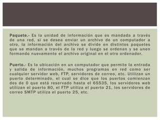Paquete.- Es la unidad de información que es mandada a través
de una red, si se desea enviar un archivo de un computador a
otro, la información del archivo se divide en distintos paquetes
que se mandan a través de la red y luego se ordenan y se unen
formando nuevamente el archivo original en el otro ordenador.
Puerto.- Es la ubicación en un computador que permite la entrada
y salida de información, muchos programas en red como ser
cualquier servidor web, FTP, servidores de correo, etc. Utilizan un
puerto determinado, el cual se dice que los puertos comienzan
des de 0 que está reservado hasta el 65535, los servidores web
utilizan el puerto 80, el FTP utiliza el puerto 21, los servidores de
correo SMTP utiliza el puerto 25, etc.
 