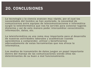 La tecnología y la ciencia avanzan muy rápido, por el cual las
necesidades del hombre se han acelerado, la necesidad de
comunicarnos entre equipos de telecomunicaciones e informática
surgió la teleinformática que nos ha servido para conectar lugares
distantes y así de esta manera poder intercambiar conocimiento,
información, datos, etc.
La teleinformática es una rama muy importante para el desarrollo
de nuestras actividades laborales y académicas cuando
aprendemos a comprender, utilizar y beneficiarnos
adecuadamente de estas herramientas que nos ofrece la
informática.
Los medios de transmisión de datos juegan un papel importante
dentro del manejo de las comunicaciones siendo ellos los
determinantes de su buen o mal funcionamiento.
20. CONCLUSIONES
 