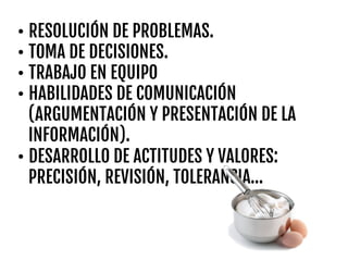 • RESOLUCIÓN DE PROBLEMAS.
• TOMA DE DECISIONES.
• TRABAJO EN EQUIPO
• HABILIDADES DE COMUNICACIÓN
(ARGUMENTACIÓN Y PRESENTACIÓN DE LA
INFORMACIÓN).
• DESARROLLO DE ACTITUDES Y VALORES:
PRECISIÓN, REVISIÓN, TOLERANCIA…
 