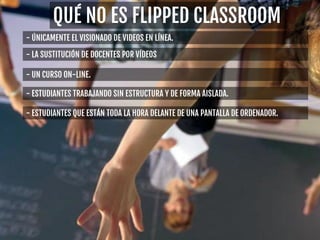 - ÚNICAMENTE EL VISIONADO DE VIDEOS EN LÍNEA.
- LA SUSTITUCIÓN DE DOCENTES POR VÍDEOS
- UN CURSO ON-LINE.
- ESTUDIANTES TRABAJANDO SIN ESTRUCTURA Y DE FORMA AISLADA.
- ESTUDIANTES QUE ESTÁN TODA LA HORA DELANTE DE UNA PANTALLA DE ORDENADOR.
QUÉ NO ES FLIPPED CLASSROOM
 