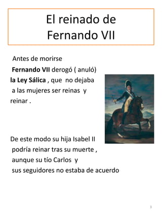 El reinado de
Fernando VII
Antes de morirse
Fernando VII derogó ( anuló)
la Ley Sálica , que no dejaba
a las mujeres ser r...