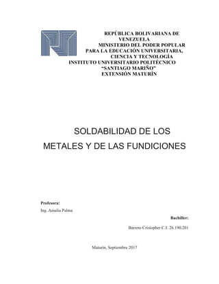 REPÚBLICA BOLIVARIANA DE
VENEZUELA
MINISTERIO DEL PODER POPULAR
PARA LA EDUCACIÓN UNIVERSITARIA,
CIENCIA Y TECNOLOGÍA
INSTITUTO UNIVERSITARIO POLITÉCNICO
“SANTIAGO MARIÑO”
EXTENSIÓN MATURÍN
SOLDABILIDAD DE LOS
METALES Y DE LAS FUNDICIONES
Profesora:
Ing. Amalia Palma
Bachiller:
Barreto Cristopher C.I: 26.190.201
Maturín, Septiembre 2017
 