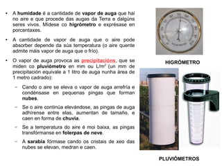 ●

●

●

A humidade é a cantidade de vapor de auga que hai
no aire e que procede das augas da Terra e dalgúns
seres vivos. Mídese co higrómetro e exprésase en
porcentaxes.
A cantidade de vapor de auga que o aire pode
absorber depende da súa temperatura (o aire quente
admite máis vapor de auga que o frío).
O vapor de auga provoca as precipitacións, que se
miden co pluviómetro en mm ou L/m2 (un mm de
precipitación equivale a 1 litro de auga nunha área de
1 metro cadrado):
–

Cando o aire se eleva o vapor de auga arrefría e
condénsase en pequenas pingas que forman
nubes.

–

Se o aire continúa elevándose, as pingas de auga
adhírense entre elas, aumentan de tamaño, e
caen en forma de chuvia.

–

Se a temperatura do aire é moi baixa, as pingas
transfórmanse en folerpas de neve.

–

HIGRÓMETRO

A sarabia fórmase cando os cristais de xeo das
nubes se elevan, medran e caen.
PLUVIÓMETROS

 