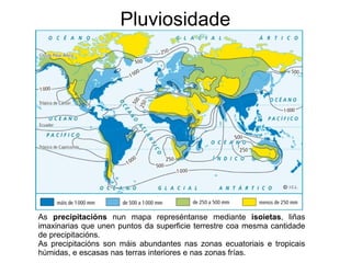 Pluviosidade

As precipitacións nun mapa represéntanse mediante isoietas, liñas
imaxinarias que unen puntos da superficie terrestre coa mesma cantidade
de precipitacións.
As precipitacións son máis abundantes nas zonas ecuatoriais e tropicais
húmidas, e escasas nas terras interiores e nas zonas frías.

 