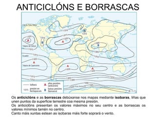 ANTICICLÓNS E BORRASCAS

Os anticiclóns e as borrascas debúxanse nos mapas mediante isobaras, liñas que
unen puntos da superficie terrestre coa mesma presión.
Os anticiclóns presentan os valores máximos no seu centro e as borrascas os
valores mínimos tamén no centro.
Canto máis xuntas estean as isobaras máis forte soprará o vento.

 