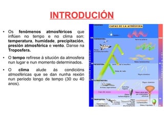 INTRODUCIÓN
●

●

●

Os fenómenos atmosféricos que
inflúen no tempo e no clima son:
temperatura, humidade, precipitación,
presión atmosférica e vento. Danse na
Troposfera.
O tempo refírese á situción da atmosfera
nun lugar e nun momento determinados.
O
clima
alude
ás
condicións
atmosféricas que se dan nunha rexión
nun período longo de tempo (30 ou 40
anos).

 