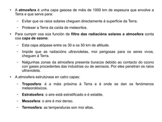 ●

A atmosfera é unha capa gasosa de máis de 1000 km de espesura que envolve a
Terra e que serve para:
–
–

●

Evitar que os raios solares cheguen directamente á superficie da Terra.
Protexer a Terra da caída de meteoritos.

Para cumprir coa súa función de filtro das radiacións solares a atmosfera conta
coa capa de ozono:
–
–

Impide que as radiacións ultravioletas, moi perigosas para os seres vivos,
cheguen á Terra.

–

●

Esta capa atópase entre os 30 e os 50 km de altitude.

Nalgunhas zonas da atmosfera presenta buracos debido ao contacto do ozono
con gases procedentes das industrias ou de aerosois. Por eles penetran os raios
ultravioleta.

A atmosfera estrutúrase en catro capas:
–

Troposfera: é a máis próxima á Terra e é onde se dan os fenómenos
meteorolóxicos.

–

Estratosfera: o aire está estratificado e é estable.

–

Mesosfera: o aire é moi denso.

–

Termosfera: as temperaturas son moi altas.

 