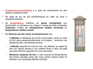 ●

●

●

●

A temperatura atmosférica é o grao de quecemento do aire
debido á radiación solar.
Os raios de luz do Sol transfórmanse en calor ao tocar a
superficie terrestre.
As temperaturas mídense en graos centígrados cun
termómetro, e indícanse nos mapas a través de liñas chamadas
isotermas. Poden ser temperaturas medias mensuais ou
temperaturas medias anuais.
Os factores que fan variar as temperaturas son:
–

A latitude ou distancia dun punto ao Ecuador: como os raios
do Sol caen perpendicularmente no Ecuador, conforme nos
afastamos del, a temperatura baixa.

–

A altitude respecto do nivel do mar: coa altitude, as capas de
aire son menos densas e non reteñen tanto a calor, de xeito
que esta diminúe segundo nos imos elevando.

–

Distancia respecto do mar: o mar suaviza as temperaturas
das terras situadas preto das súas costas porque tarda en
arrefriar e en quentarse.(Brisas mariñas)

 