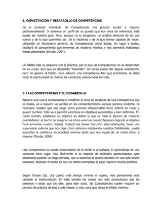 5. CAPACITACIÓN Y DESARROLLO DE COMPETENCIAS

En el contexto individual, las Competencias nos pueden ayudar a mejorar
profesionalmente. Si tenemos un perfil de un puesto que nos sirva de referencia, éste
puede ser nuestra guía. Pero, aunque no lo tengamos, un análisis personal de los que
somos y de lo que queremos ser, de lo hacemos y de lo que somos capaces de hacer,
utilizando un Diccionario genérico de Competencias como ayuda, sin lugar a dudas,
facilitará el conocimiento que tenemos de nosotros mismos y nos permitirá marcarnos
metas personales (Dirube, 2004).



Un hábito sólo se adquiere con la práctica, por lo que las Competencias no se desarrollan
en un curso, sino que se desarrolla “haciendo”. Un curso puede dar alguna orientación,
pero no genera el hábito. Para adquirir una Competencia hay que practicarla, se debe
tener la oportunidad de realizar las conductas relacionadas con ella.




5.1 LAS COMPETENCIAS Y SU DESARROLLO

Adquirir una nueva Competencia o modificar el nivel de conducta de una Competencia que
se posea, va a requerir un cambio en los comportamientos aunque parezca evidente, es
necesario resaltar que eso exige como premisa indispensable tener interés en hacer y
querer cambiar. Esto va a permitir centrarse en objetivos alcanzables y bien definidos. En
cierto sentido, establecer un objetivo ya define lo que se halla al alcance de nuestras
posibilidades: el hecho de imaginarnos cómo seremos cuando hayamos logrado el objetivo
hará aumentar nuestro interés. Cuando las tareas discurren adecuadamente, tener una
supervisión externa que nos diga cómo estamos empleando nuestras habilidades, puede
aumentar la confianza en nosotros mismos tanto que nos ayude de un modo eficaz a
mejorar (Dirube, 2004).



Una Competencia no puede desarrollarse de la noche a la mañana. El aprendizaje de una
conducta tiene lugar más fácilmente si se dispone de múltiples oportunidades para
practicarla durante un largo periodo, que si hacemos la misma práctica en una sola sesión
intensiva. Alcanzar el punto en que un hábito reemplaza al viejo requiere mucha práctica.



Según Dirube (op. cit) cuanto más tiempo invierta el sujeto, más permanente será
también la trasformación. En este sentido los meses son más provechosos que las
semanas y estas que los días, para este autor, las Competencias suelen requerir un
periodo de práctica de tres a seis meses, o más, para que tenga el efecto máximo.
 