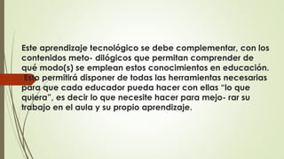 Este aprendizaje tecnológico se debe complementar, con los 
contenidos meto- dilógicos que permitan comprender de 
qué modo(s) se emplean estos conocimientos en educación. 
Esto permitirá disponer de todas las herramientas necesarias 
para que cada educador pueda hacer con ellas “lo que 
quiera”, es decir lo que necesite hacer para mejo- rar su 
trabajo en el aula y su propio aprendizaje. 
 