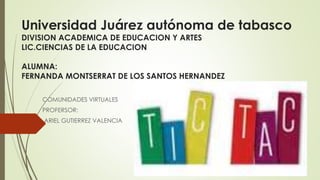 Universidad Juárez autónoma de tabasco 
DIVISION ACADEMICA DE EDUCACION Y ARTES 
LIC.CIENCIAS DE LA EDUCACION 
ALUMNA: 
FERNANDA MONTSERRAT DE LOS SANTOS HERNANDEZ 
COMUNIDADES VIRTUALES 
PROFERSOR: 
ARIEL GUTIERREZ VALENCIA 
 