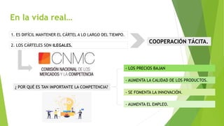 En la vida real…
1. ES DIFÍCIL MANTENER EL CÁRTEL A LO LARGO DEL TIEMPO.
2. LOS CÁRTELES SON ILEGALES.
COOPERACIÓN TÁCITA.
¿ POR QUÉ ES TAN IMPORTANTE LA COMPETENCIA?
- LOS PRECIOS BAJAN
- AUMENTA LA CALIDAD DE LOS PRODUCTOS.
- SE FOMENTA LA INNOVACIÓN.
- AUMENTA EL EMPLEO.
 