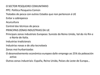 O SECTOR PESQUEIRO COMUNITARIO
PPC: Política Pesqueira Común
Tratados de pesca con outros Estados que non pertencen á UE
Evitar a sobrepesca
Acuicultura
Control das técnicas de pesca
PRINCIPAIS ZONAS INDUSTRIAIS DA UE
Principais zonas industriais Europeas: Sureste do Reino Unido, Val do río Rin e
    o Norte de Italia.
Industrias tradicionais
Industrias novas e de alta tecnoloxía
Zonas moi hurbanizadas
O desenvolvemento económico europeo dalle emprego ao 25% da poboación
    activa
Outras zonas industriais: España, Reino Unido, Países do Leste de Europa…
 