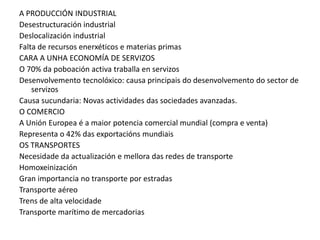 A PRODUCCIÓN INDUSTRIAL
Desestructuración industrial
Deslocalización industrial
Falta de recursos enerxéticos e materias primas
CARA A UNHA ECONOMÍA DE SERVIZOS
O 70% da poboación activa traballa en servizos
Desenvolvemento tecnolóxico: causa principais do desenvolvemento do sector de
    servizos
Causa sucundaria: Novas actividades das sociedades avanzadas.
O COMERCIO
A Unión Europea é a maior potencia comercial mundial (compra e venta)
Representa o 42% das exportacións mundiais
OS TRANSPORTES
Necesidade da actualización e mellora das redes de transporte
Homoxeinización
Gran importancia no transporte por estradas
Transporte aéreo
Trens de alta velocidade
Transporte marítimo de mercadorias
 