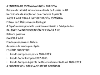 A ENTRADA DE ESPAÑA NA UNIÓN EUROPEA
Rexime dictatorial, retrasou a entrada da España na UE
Necesidade da adaptación da economía Española
 A CEE E A UE TRAS A INCORPORACIÓN ESPAÑOLA
Entrou en 1986 xunto con Portugal
A España correspondelle un único comisario e 54 diputados
BALANCE DA INCORPORACIÓN DE ESPAÑA Á UE
Balance positivo
GALICIA E A UE
Fondos europeos en Galicia
Aumento da renda per cápita
FONDOS EUROPEOS:
• Fondo europeo de pesca 2007-2013
• Fondo Social Europeo 2007-2013
• Fondo Europeo Agrícola de Desenvolvemento Rural 2007-2013
A EURORREXIÓN GALICIA-NORTE DE PORTUGAL
 