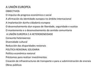 A UNIÓN EUROPEA
OBXECTIVOS
O impulso do progreso económico e social
A afirmación da identidade europea no ámbito internacional
A implantación dunha cidadanía europea
O desenvolvemento dun espazo de liberdade, seguridade e xustiza
O mantemento e o desenvolvemento do sentido comunitario
A UNIÓN EUROPEA E A HETEROXENEIDADE
Conxunto heteroxeneo
Diversidade cultural
Reducción das disparidades rexionais
POLÍTICA REXIONAL SOLIDARIA
Política económica rexional
Préstamos para realizar investimentos
Creación de infraestructuras de transporte e para a subministración de enerxía
Obras públicas
 