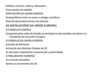 Políticas comúns: cultura, educación…
Crear postos de traballo
AMPLIACIÓN DA UNIÓN EUROPEA
Desequilibrios entre os novos e antigos membros
Grao de desenvolvemento moi distinto
AS INSTALACIÓNS DA UNIÓN EUROPEA
O CONSELLO EUROPEO
Composto polos xefes de Estado ou de Goberno dos Estados membros e o
   Presidente da Comisión Europea.
O CONSELLO DA UNIÓN EUROPEA
Consello de Ministros
Actuación dos distintos Estados da UE
As decisións importantes tomanse por unanimidade
O PARLAMENTO EUROPEO
Ten función lexislativa
Aprova os orzamentos da UE
 