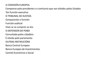 A COMISIÓN EUROPEA
Componse polo presidente e o comisario que son elixidos polos Estados
Ten función executiva
O TRIBUNAL DE XUSTIZA
Composición e función
Función xudicial
Vixia se se cumpren as leis
O DEFENSOR DO POBO
Consultado polos cidadáns
É elixido polo parlamento
OUTRAS INSTIRUCIÓNS
Banco Central Europeo
Banco Europeo de Investimentos
Comité Económico e Social
 