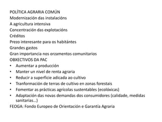 POLÍTICA AGRARIA COMÚN
Modernización das instalacións
A agricultura intensiva
Concentración das explotacións
Créditos
Prezo interesante para os habitántes
Grandes gastos
Gran importancia nos orzamentos comunitarios
OBXECTIVOS DA PAC
• Aumentar a producción
• Manter un nivel de renta agraria
• Reducir a superficie adicada ao cultivo
• Tranformación de terras de cultivo en zonas forestais
• Fomentar as prácticas agrícolas sustentables (ecolóxicas)
• Adaptación das novas demandas dos consumidores (calidade, medidas
   sanitarias…)
FEOGA: Fondo Europeo de Orientación e Garantía Agraria
 
