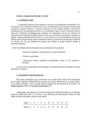 104

       TEMA V: BAREMACIÓN DE UN TEST

       1.- INTRODUCCIÓN

          La puntuación directa de una persona en un test no es directamente interpretable si no
la referimos a los contenidos incluidos en el test o al rendimiento de las restantes personas que
comparten el grupo normativo. Nosotros centramos en este segundo sentido el tema de la
interpretación de una puntuación directa en un cuestionario, para lo cual es necesario tratar el
tema de la obtención de baremos para comparar esta puntuación con las que obtienen las
personas que han formado el grupo normativo. De una u otra forma, los baremos consisten en
asignar a cada posible puntuación directa un valor numérico (en una determinada escala) que
informa sobre la posición que ocupa la puntuación directa (y por tanto la persona que la obtiene)
en relación con los que obtienen las personas que integran el grupo normativo donde se
bareman las pruebas.

 Entre las múltiples formas de baremar un test, destacamos las siguientes:

               - Baremos cronológicos: Edad Mental y Cociente Intelectual.

               - Centiles o percentiles.

               - Puntuaciones típicas: estándares, normalizadas, escalas T y D, estaninos o
               eneatipos.

        Lo más usual en las pruebas comercializadas es encontrarse baremos realizados en escala
de centiles ó estaninos.


       2.- BAREMOS CRONOLÓGICOS

        Para rasgos psicológicos que evolucionan con la edad (sobre todo de tipo intelectual)
tiene sentido comparar la puntuación de un sujeto con las que obtienen los de su misma edad y
los de edades diferentes. Esto se puede realizar mediante dos tipos diferentes de baremos: las
Edades Mentales (EM) y los Cocientes Intelectuales (CI).


       Supongamos que aplicamos un test de Inteligencia de dificultad progresiva a diferentes
grupos de edad (niños entre 5 y 14 años), y que obtenemos las puntuaciones medias de cada
grupo de edad en la prueba, siendo las que siguen:


                  Edad:    5    6    7     8   9   10    11     12    13     14

                  Media: 6      8    9     11 14   15    18     22    24     27
 