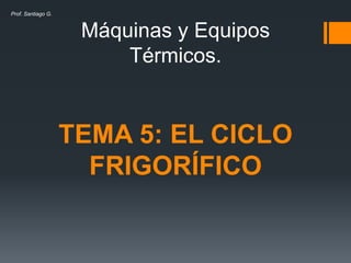 Máquinas y Equipos
Térmicos.
TEMA 5: EL CICLO
FRIGORÍFICO
Prof. Santiago G.
 