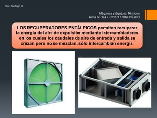 Máquinas y Equipos Térmicos
Tema 5: UTA + CICLO FRIGORÍFICO
Prof. Santiago G.
LOS RECUPERADORES ENTÁLPICOS permiten recuperar
la energía del aire de expulsión mediante intercambiadores
en los cuales los caudales de aire de entrada y salida se
cruzan pero no se mezclan, sólo intercambian energía.
 