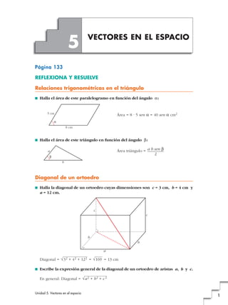 Unidad 5. Vectores en el espacio
1
Página 133
REFLEXIONA Y RESUELVE
Relaciones trigonométricas en el triángulo
■ Halla el área de este paralelogramo en función del ángulo a:
Área = 8 · 5 sen a = 40 sen a cm2
■ Halla el área de este triángulo en función del ángulo b:
Área triángulo =
Diagonal de un ortoedro
■ Halla la diagonal de un ortoedro cuyas dimensiones son c = 3 cm, b = 4 cm y
a = 12 cm.
Diagonal = = = 13 cm
■ Escribe la expresión general de la diagonal de un ortoedro de aristas a, b y c.
En general: Diagonal = √a2 + b2 + c2
√169√32 + 42 + 122
a
b
b
c
c
a
b
b
a b sen b
2
8 cm
5 cm
a
VECTORES EN EL ESPACIO
5
 