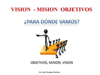VISION - MISION OBJETIVOS
Lic. Luis Enrique Pacheco
 