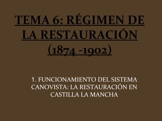 TEMA 6: RÉGIMEN DE
LA RESTAURACIÓN
(1874 -1902)
1. FUNCIONAMIENTO DEL SISTEMA
CANOVISTA: LA RESTAURACIÓN EN
CASTILLA LA MANCHA
 