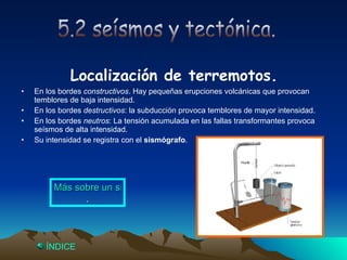 Localización de terremotos. En los bordes  constructivos . Hay pequeñas erupciones volcánicas que provocan temblores de baja intensidad. En los bordes  destructivos : la subducción provoca temblores de mayor intensidad. En los bordes  neutros : La tensión acumulada en las fallas transformantes provoca seísmos de alta intensidad. Su intensidad se registra con el  sismógrafo . 5.2 seísmos y tectónica. Más sobre un sismógrafo . Índice 
