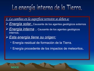 1. Lo cambios en la superficie terrestre se deben a: Energía solar.  Causante de los agentes geológicos externos Energía interna  .  Causante de los agentes geológicos internos. Esta energía tiene su origen: ·   Energía residual de formación de la Tierra. ·   Energía procedente de los impactos de meteoritos . La energía interna de la Tierra. Índice 