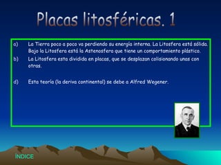 La Tierra poco a poco va perdiendo su energía interna. La Litosfera está sólida. Bajo la Litosfera está la Astenosfera que tiene un comportamiento plástico. La Litosfera esta dividida en placas, que se desplazan colisionando unas con otras. Esta teoría (la deriva continental) se debe a Alfred Wegener. Placas litosféricas. 1 Índice 
