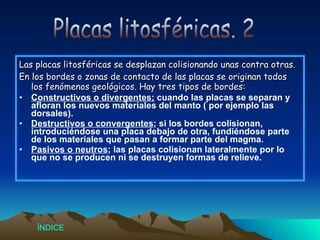 Las placas litosféricas se desplazan colisionando unas contra otras. En los bordes o zonas de contacto de las placas se originan todos los fenómenos geológicos. Hay tres tipos de bordes: Constructivos o divergentes;  cuando las placas se separan y afloran los nuevos materiales del manto ( por ejemplo las dorsales). Destructivos o convergentes ; si los bordes colisionan, introduciéndose una placa debajo de otra, fundiéndose parte de los materiales que pasan a formar parte del magma. Pasivos o neutros ; las placas colisionan lateralmente por lo que no se producen ni se destruyen formas de relieve. Placas litosféricas. 2 Índice 