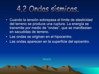 Cuando la tensión sobrepasa el límite de elasticidad del terreno se produce una ruptura. La energía se transmite por medio de “ondas”, que se manifiestan en sacudidas de terreno.  Las ondas se originan en el hipocentro. Las ondas aparecen en la superficie del epicentro. 4.2 Ondas sísmicas. Índice 