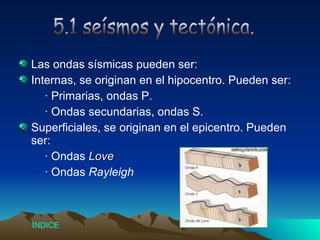 Las ondas sísmicas pueden ser: Internas, se originan en el hipocentro. Pueden ser: · Primarias, ondas P. · Ondas secundarias, ondas S. Superficiales, se originan en el epicentro. Pueden ser:  · Ondas  Love · Ondas  Rayleigh 5.1 seísmos y tectónica. Índice 
