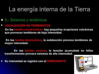 La energía interna de la Tierra 5.- Seísmos y tectónicos LOCALIZACIÓN DE TERREMOTOS   En los  bordes constructivos:  hay pequeñas erupciones volcánicas que provocan temblores de baja intensidad. En los  bordes destructivos , la subducción provoca temblores de  mayor intensidad. En los  bordes neutros , la tensión acumulada en fallas transformantes provoca seísmos de alta intensidad. Su intensidad se registra con el  SISMÓGRAFO 