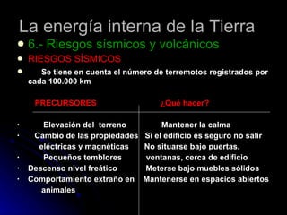 La energía interna de la Tierra 6.- Riesgos sísmicos y volcánicos RIESGOS SÍSMICOS Se tiene en cuenta el número de terremotos registrados por cada 100.000 km PRECURSORES  ¿Qué hacer? Elevación del  terreno  Mantener la calma Cambio de las propiedades  Si el edificio es seguro no salir  eléctricas y magnéticas  No situarse bajo puertas,  Pequeños temblores  ventanas, cerca de edificio Descenso nivel freático  Meterse bajo muebles sólidos Comportamiento extraño en  Mantenerse en espacios abiertos animales 