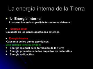 La energía interna de la Tierra 1.- Energía interna  Los cambios en la superficie terrestre se deben a : Energía solar Causante de los genes geológicos externos Energía interna Causante de los genes geológicos. Esta energía tiene su origen: Energía residual de la formación de la Tierra Energía procedente de los impactos de meteoritos Energía radioactiva. 