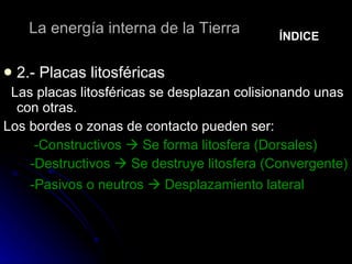 La energía interna de la Tierra 2.- Placas litosféricas Las placas litosféricas se desplazan colisionando unas con otras. Los bordes o zonas de contacto pueden ser: -Constructivos    Se forma litosfera (Dorsales) -Destructivos    Se destruye litosfera (Convergente) -Pasivos o neutros    Desplazamiento lateral   ÍNDICE 