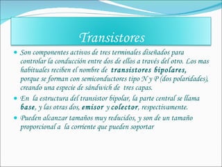 Son componentes activos de tres terminales diseñados para controlar la conducción entre dos de ellos a través del otro. Los mas habituales reciben el nombre de  transistores bipolares,  porque se forman con semiconductores tipo N y P (dos polaridades), creando una especie de sándwich de  tres capas. En  la estructura del transistor bipolar, la parte central se llama  base , y las otras dos,  emisor  y  colector , respectivamente. Pueden alcanzar tamaños muy reducidos, y son de un tamaño proporcional a  la corriente que pueden soportar Transistores 
