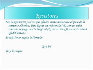 Son componentes pasivos que ofrecen cierta resistencia al paso de la corriente eléctrica. Para lograr un resistencia ( R), con un valor concreto se juega con la longitud (L), la sección (S) y la resistividad (p) del materia. Se relacionan según la fórmula: R=p l/S Hay dos tipos Resistores 