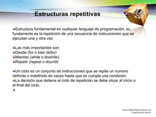 Universidad Hispanoamericana Programación básica Estructuras repetitivas Estructura fundamental en cualquier lenguaje de programación, su fundamento es la repetición de una secuencia de instrucciones que se ejecutan una y otra vez. Las más importantes son: Desde (for o bien dofor) Mientas (while o dowhile) Repetir (repeat o dountil) Un ciclo es un conjunto de instrucciones que se repite un numero definido o indefinido de veces hasta que se cumpla una condición.  La decisión que detiene el ciclo de repetición se debe situar al inicio o al final del ciclo. 